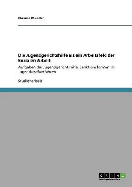 Die Jugendgerichtshilfe als ein Arbeitsfeld der Sozialen Arbeit: Aufgaben der Jugendgerichtshilfe; Sanktionsformen im Jugendstrafverfahren by Mueller, Claudia