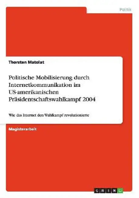 Politische Mobilisierung durch Internetkommunikation im US-amerikanischen Präsidentschaftswahlkampf 2004: Wie das Internet den Wahlkampf revolutionier by Matolat, Thorsten