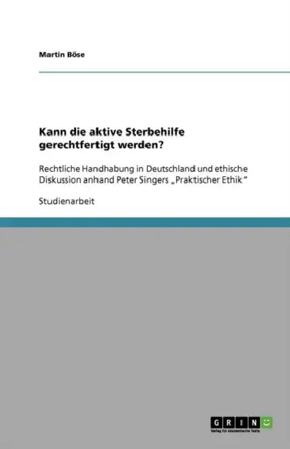 Kann die aktive Sterbehilfe gerechtfertigt werden?: Rechtliche Handhabung in Deutschland und ethische Diskussion anhand Peter Singers "Praktischer Eth by Martin Böse