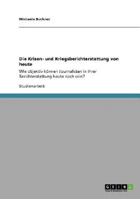 Die Krisen- und Kriegsberichterstattung von heute: Wie objektiv können Journalisten in ihrer Berichterstattung heute noch sein? by Buchner, Michaela