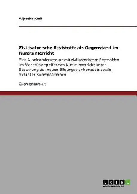 Zivilisatorische Reststoffe als Gegenstand im Kunstunterricht: Eine Auseinandersetzung mit zivilisatorischen Reststoffen im fächerübergreifenden Kunst by Kuch, Aljoscha