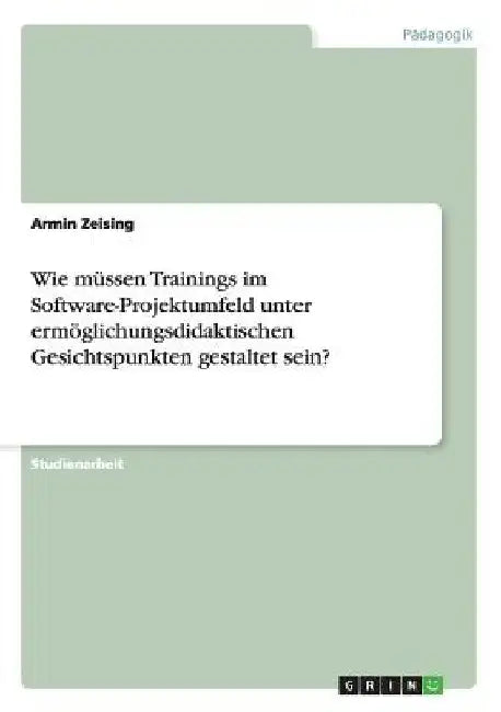 Wie müssen Trainings im Software-Projektumfeld unter ermöglichungsdidaktischen Gesichtspunkten gestaltet sein? by Zeising, Armin