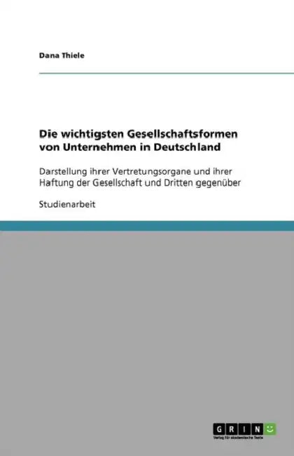 Die wichtigsten Gesellschaftsformen von Unternehmen in Deutschland: Darstellung ihrer Vertretungsorgane und ihrer Haftung der Gesellschaft und Dritten by Dana Thiele