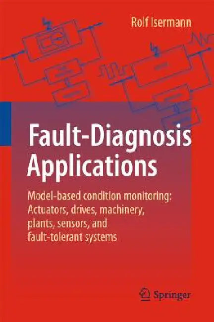 Fault-Diagnosis Applications: Model-Based Condition Monitoring: Actuators, Drives, Machinery, Plants, Sensors, and Fault-Tolerant Systems by Rolf Isermann