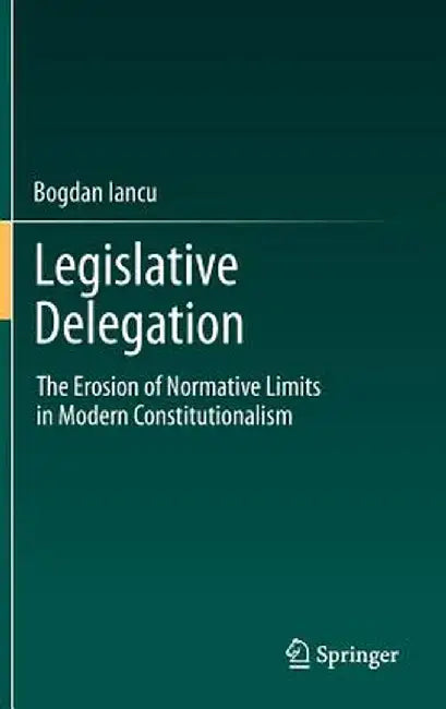 Legislative Delegation: The Erosion of Normative Limits in Modern Constitutionalism by Bogdan Iancu