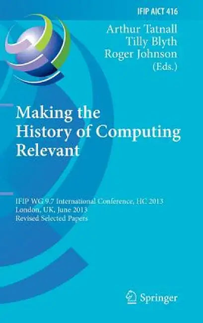 Making the History of Computing Relevant: Ifip Wg 9.7 International Conference, Hc 2013, London, Uk, June 17-18, 2013, Revised Selected Papers by Arthur Tatnall