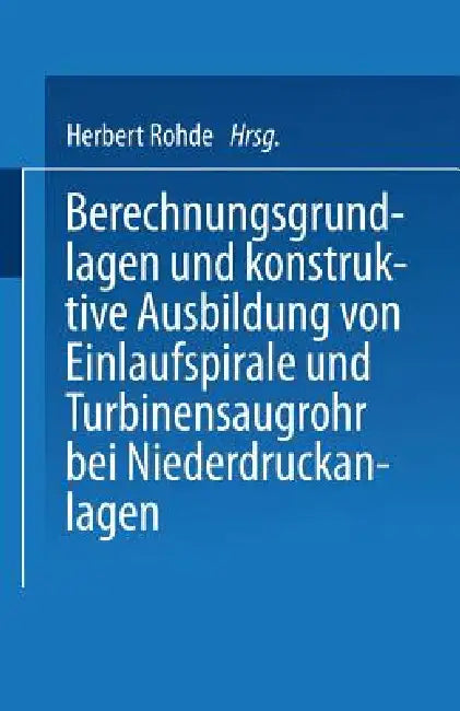 Berechnungsgrundlagen Und Konstruktive Ausbildung Von Einlaufspirale Und Turbinensaugrohr Bei Niederdruckanlagen: Von Der Badischen Technischen Hochsc by Herbert Rohde