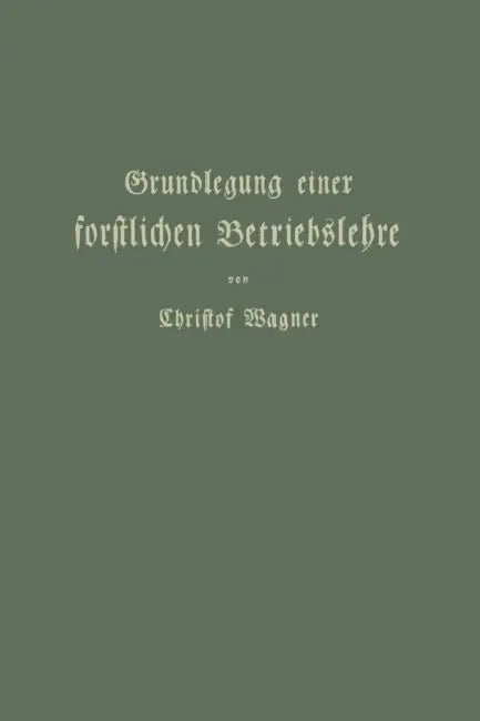 Grundlegung Einer Forstlichen Betriebslehre: Ein Lehrbuch Für Theorie Wie PRAXIS by Christof Wagner