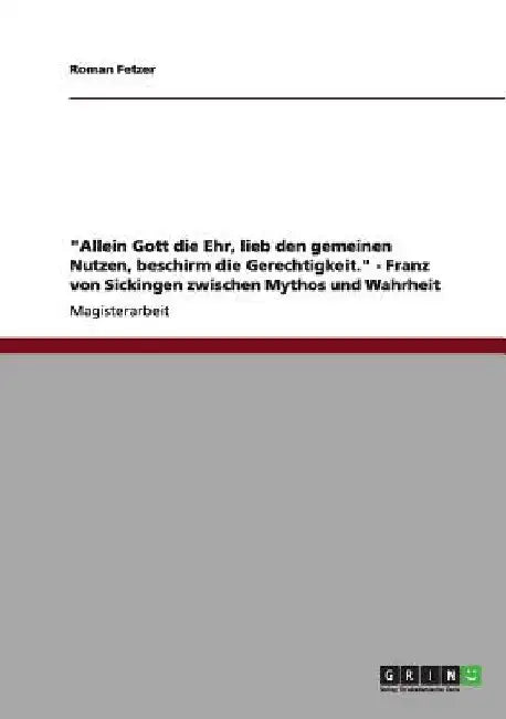 "Allein Gott die Ehr, lieb den gemeinen Nutzen, beschirm die Gerechtigkeit." - Franz von Sickingen zwischen Mythos und Wahrheit by Fetzer, Roman