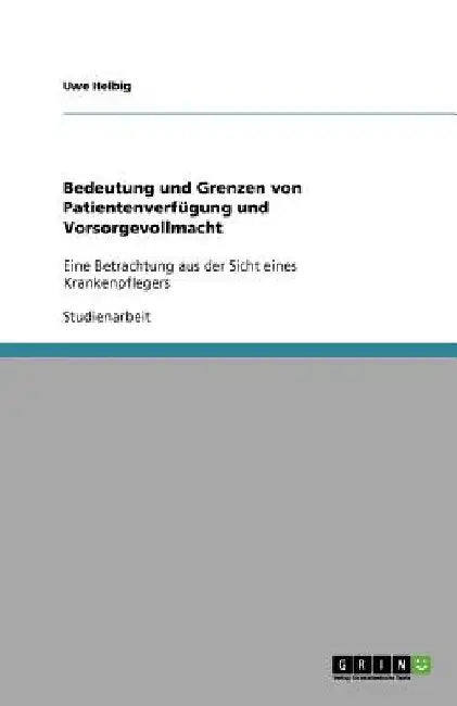 Bedeutung und Grenzen von Patientenverfügung und Vorsorgevollmacht: Eine Betrachtung aus der Sicht eines Krankenpflegers by Helbig, Uwe