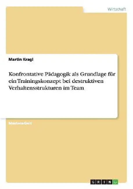 Konfrontative Pädagogik als Grundlage für ein Trainingskonzept bei destruktiven Verhaltensstrukturen im Team by Kragl, Martin