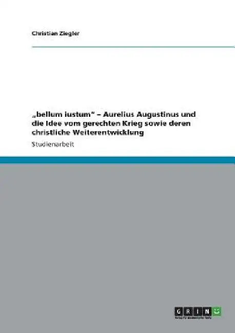 "bellum iustum" - Aurelius Augustinus und die Idee vom gerechten Krieg sowie deren christliche Weiterentwicklung by Ziegler, Christian