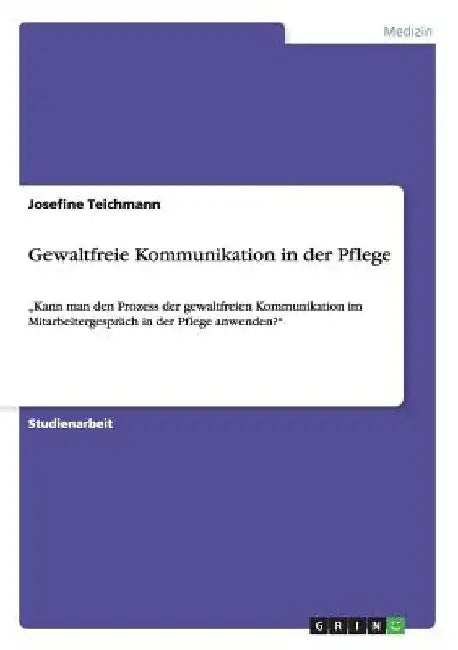 Gewaltfreie Kommunikation in der Pflege: "Kann man den Prozess der gewaltfreien Kommunikation im Mitarbeitergespräch in der Pflege anwenden?" by Teichmann, Josefine