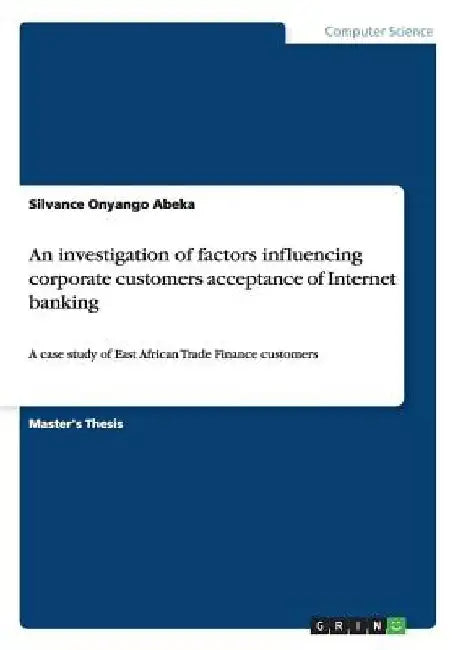 An investigation of factors influencing corporate customers acceptance of Internet banking: A case study of East African Trade Finance customers by Silvance Onyango Abeka