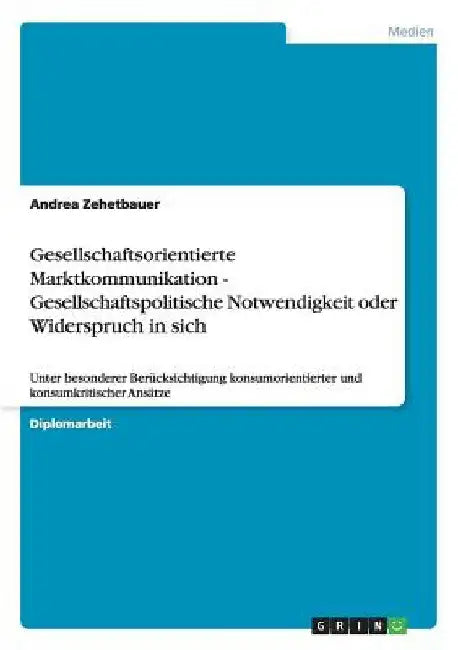 Gesellschaftsorientierte Marktkommunikation - Gesellschaftspolitische Notwendigkeit oder Widerspruch in sich: Unter besonderer Berücksichtigung konsum by Zehetbauer, Andrea