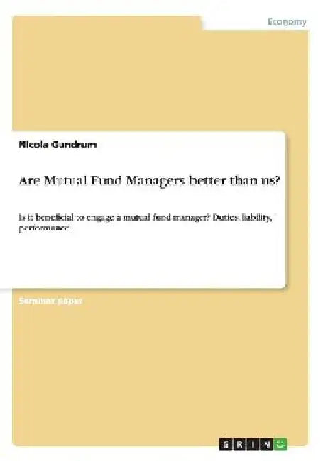 Are Mutual Fund Managers better than us?: Is it beneficial to engage a mutual fund manager? Duties, liability, performance. by Nicola Gundrum