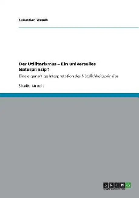 Der Utilitarismus - Ein universelles Naturprinzip?: Eine eigenartige Interpretation des Nützlichkeitsprinzips by Wendt, Sebastian