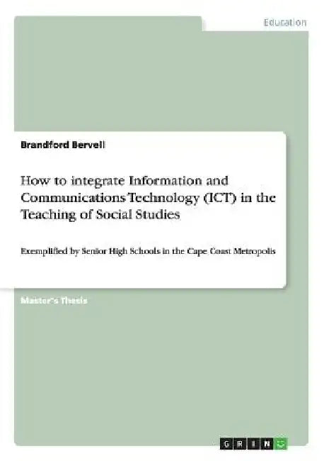 How to integrate Information and Communications Technology (ICT) in the Teaching of Social Studies: Exemplified by Senior High Schools in the Cape Coa by Brandford Bervell