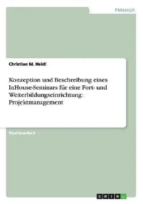 Konzeption und Beschreibung eines InHouse-Seminars für eine Fort- und Weiterbildungseinrichtung: Projektmanagement by Heidl, Christian M.