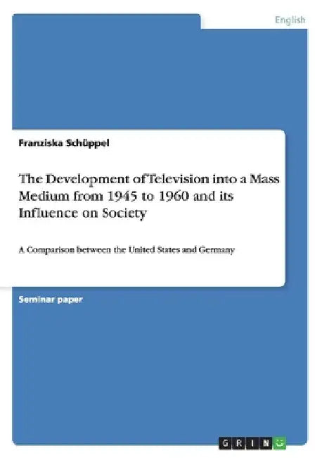 The Development of Television into a Mass Medium from 1945 to 1960 and its Influence on Society: A Comparison between the United States and Germany by Franziska Schüppel