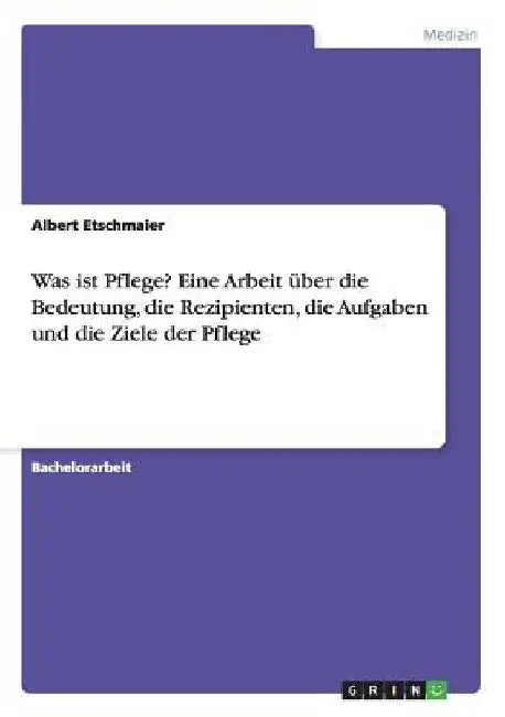 Was ist Pflege? Eine Arbeit über die Bedeutung, die Rezipienten, die Aufgaben und die Ziele der Pflege by Etschmaier, Albert