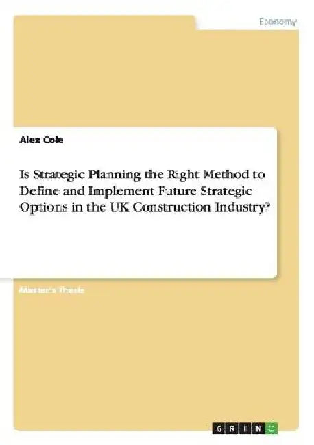 Is Strategic Planning the Right Method to Define and Implement Future Strategic Options in the UK Construction Industry? by Alex Cole