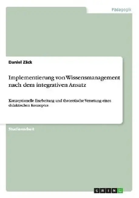 Implementierung von Wissensmanagement nach dem integrativen Ansatz: Konzeptionelle Erarbeitung und theoretische Verortung eines didaktischen Konzeptes by Zäck, Daniel
