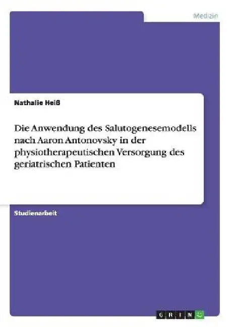 Das Salutogenesemodell nach Aaron Antonovsky: Die Anwendung in der physiotherapeutischen Versorgung des geriatrischen Patienten by Heiß, Nathalie