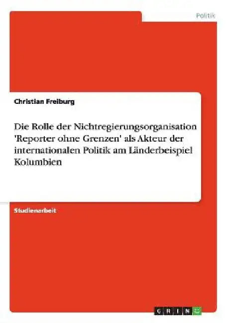 Die Rolle der Nichtregierungsorganisation 'Reporter ohne Grenzen' als Akteur der internationalen Politik am Länderbeispiel Kolumbien by Freiburg, Christian