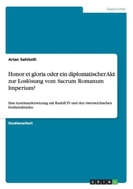 Honor et gloria oder ein diplomatischer Akt zur Loslösung vom Sacrum Romanum Imperium?: Eine Auseinandersetzung mit Rudolf IV. und den österreichische by Arian Sahitolli