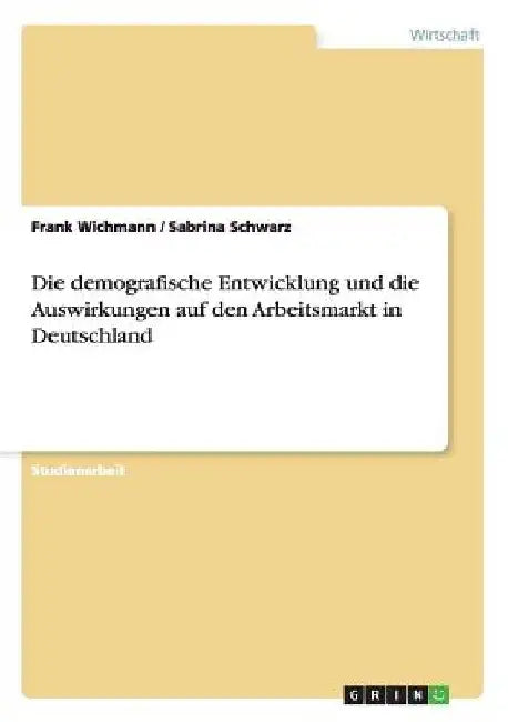 Die demografische Entwicklung und die Auswirkungen auf den Arbeitsmarkt in Deutschland by Wichmann, Frank