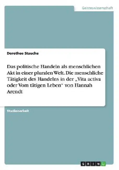 Das politische Handeln als menschlichen Akt in einer pluralen Welt. Die menschliche Tätigkeit des Handelns in der "Vita activa oder Vom tätigen Leben" by Stauche, Dorothee