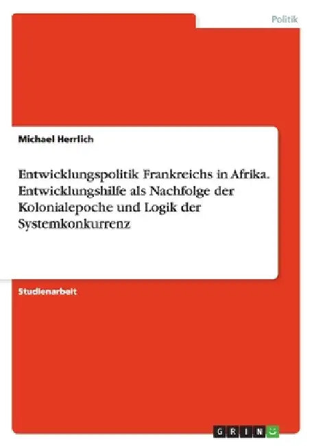 Entwicklungspolitik Frankreichs in Afrika. Entwicklungshilfe als Nachfolge der Kolonialepoche und Logik der Systemkonkurrenz by Herrlich, Michael