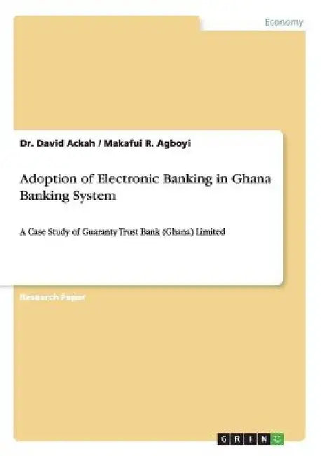 Adoption of Electronic Banking in Ghana Banking System: A Case Study of Guaranty Trust Bank (Ghana) Limited by David Ackah