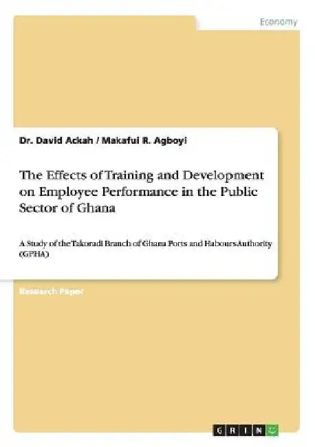 The Effects of Training and Development on Employee Performance in the Public Sector of Ghana: A Study of the Takoradi Branch of Ghana Ports and Habou by David Ackah