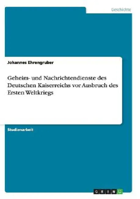 Geheim- und Nachrichtendienste des Deutschen Kaiserreichs vor Ausbruch des Ersten Weltkriegs by Ehrengruber, Johannes