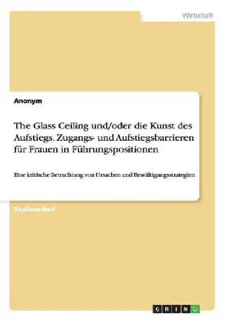The Glass Ceiling und/oder die Kunst des Aufstiegs. Zugangs- und Aufstiegsbarrieren für Frauen in Führungspositionen: Eine kritische Betrachtung von U by Anonymous