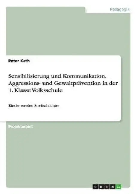 Sensibilisierung und Kommunikation. Aggressions- und Gewaltprävention in der 1. Klasse Volksschule: Kinder werden Streitschlichter by Kath, Peter