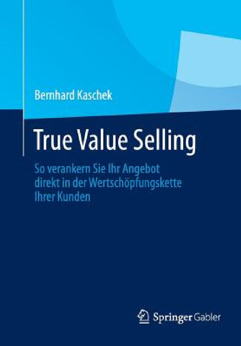 True Value Selling: So Verankern Sie Ihr Angebot Direkt in Der Wertschöpfungskette Ihrer Kunden by Bernhard Kaschek