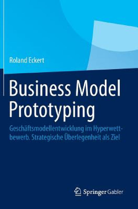 Business Model Prototyping: Geschäftsmodellentwicklung Im Hyperwettbewerb. Strategische Überlegenheit ALS Ziel by Roland Eckert