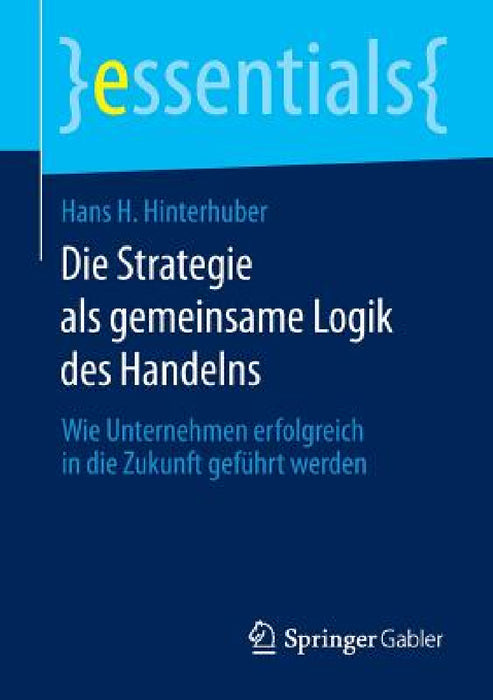 Die Strategie ALS Gemeinsame Logik Des Handelns: Wie Unternehmen Erfolgreich in Die Zukunft Geführt Werden by Hans H. Hinterhuber