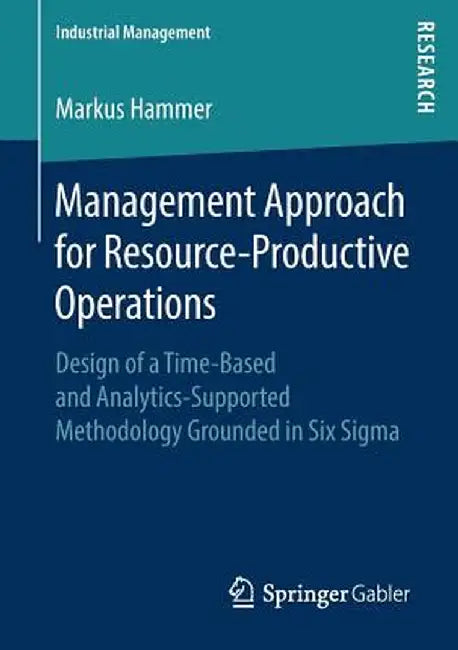 Management Approach for Resource-Productive Operations: Design of a Time-Based and Analytics-Supported Methodology Grounded in Six SIGMA by Markus Hammer