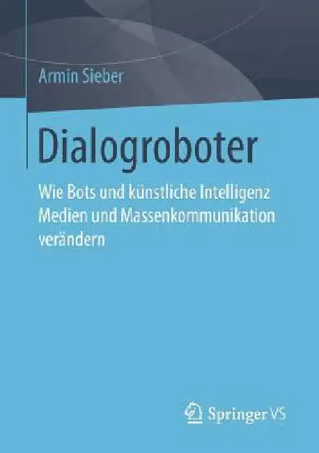 Dialogroboter: Wie Bots Und Künstliche Intelligenz Medien Und Massenkommunikation Verändern by Armin Sieber