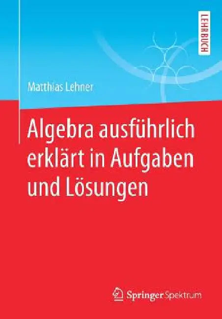Algebra Ausführlich Erklärt in Aufgaben Und Lösungen by Matthias Lehner