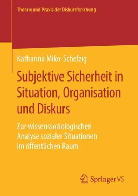 Subjektive Sicherheit in Situation, Organisation Und Diskurs: Zur Wissenssoziologischen Analyse Sozialer Situationen Im Öffentlichen Raum by Katharina Miko-Schefzig