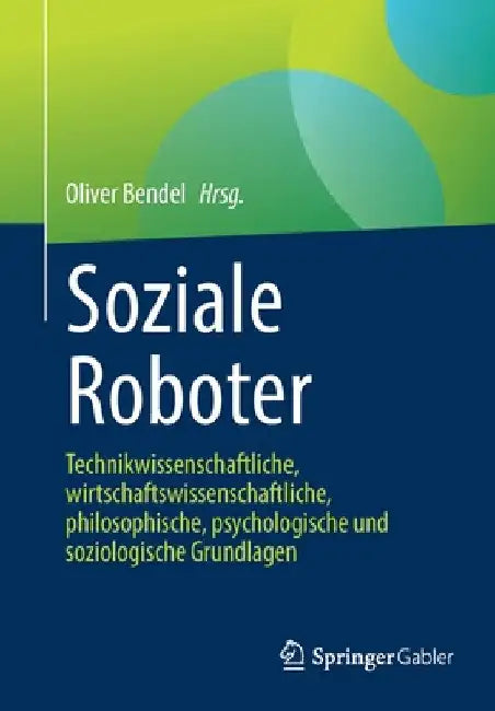 Soziale Roboter: Technikwissenschaftliche, Wirtschaftswissenschaftliche, Philosophische, Psychologische Und Soziologische Grundlagen by Oliver Bendel