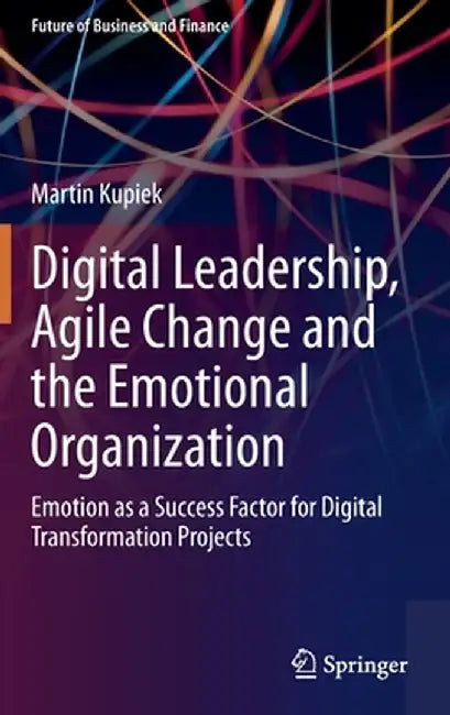 Digital Leadership, Agile Change and the Emotional Organization: Emotion as a Success Factor for Digital Transformation Projects by Martin Kupiek