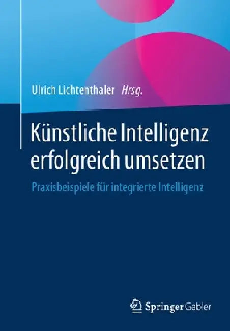 Künstliche Intelligenz Erfolgreich Umsetzen: Praxisbeispiele Für Integrierte Intelligenz by Ulrich Lichtenthaler