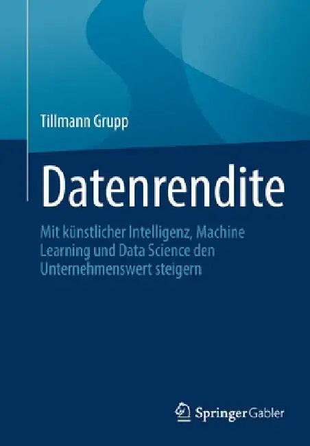 Datenrendite: Mit Künstlicher Intelligenz, Machine Learning Und Data Science Den Unternehmenswert Steigern by Tillmann Grupp