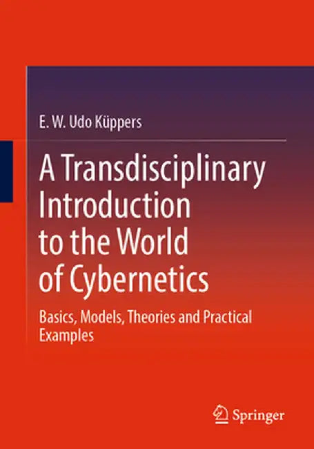 A Transdisciplinary Introduction to the World of Cybernetics: Basics, Models, Theories and Practical Examples by E. W. Udo Küppers